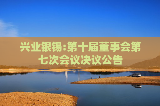 兴业银锡:第十届董事会第七次会议决议公告