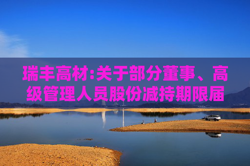 瑞丰高材:关于部分董事、高级管理人员股份减持期限届满暨实施情况的公告