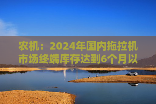农机：2024年国内拖拉机市场终端库存达到6个月以上，以往为3~5个月