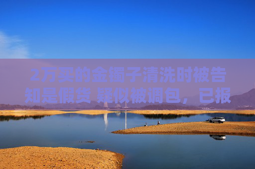 2万买的金镯子清洗时被告知是假货 疑似被调包，已报警处理