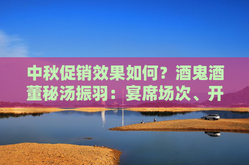 中秋促销效果如何？酒鬼酒董秘汤振羽：宴席场次、开瓶率明显增长