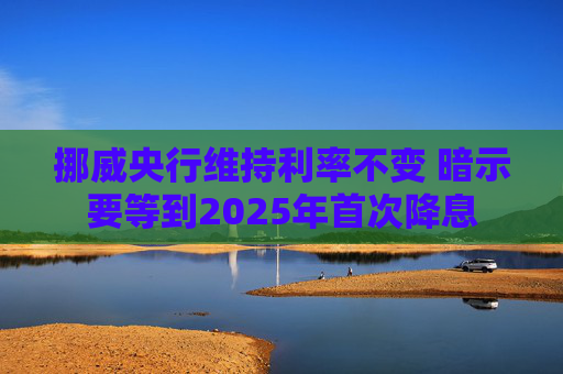 挪威央行维持利率不变 暗示要等到2025年首次降息
