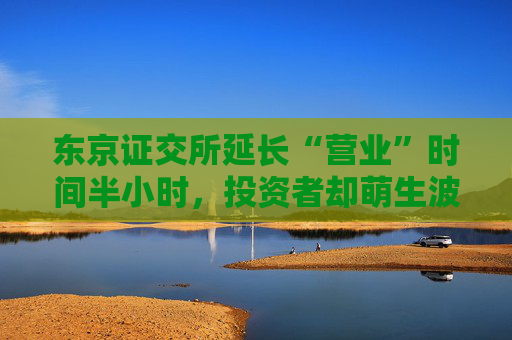 东京证交所延长“营业”时间半小时，投资者却萌生波动担忧