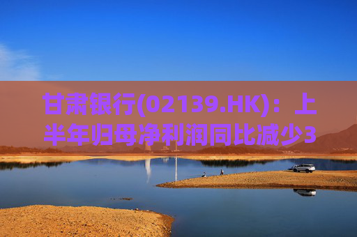 甘肃银行(02139.HK)：上半年归母净利润同比减少3.3%至3.94亿元