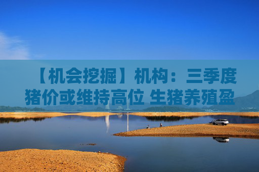 【机会挖掘】机构：三季度猪价或维持高位 生猪养殖盈利周期将持续