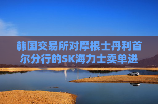 韩国交易所对摩根士丹利首尔分行的SK海力士卖单进行调查
