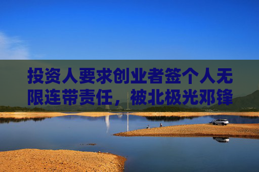 投资人要求创业者签个人无限连带责任，被北极光邓锋回怼
