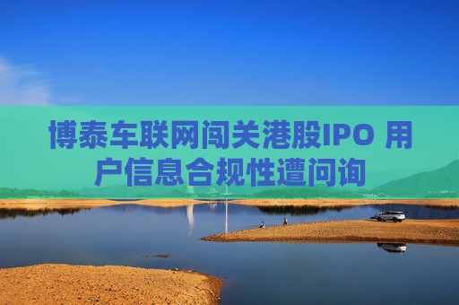 博泰车联网闯关港股IPO 用户信息合规性遭问询
