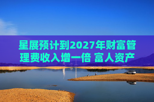 星展预计到2027年财富管理费收入增一倍 富人资产流向亚洲将带来提振