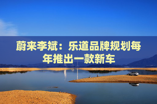 蔚来李斌：乐道品牌规划每年推出一款新车