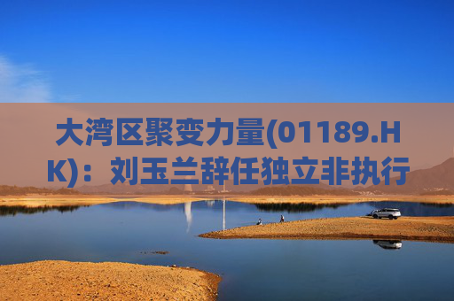 大湾区聚变力量(01189.HK)：刘玉兰辞任独立非执行董事