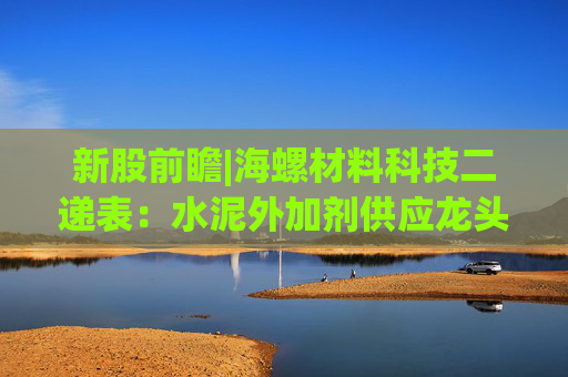 新股前瞻|海螺材料科技二递表：水泥外加剂供应龙头 难逃“寄生”模式困境