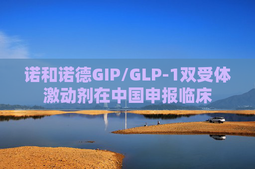 诺和诺德GIP/GLP-1双受体激动剂在中国申报临床