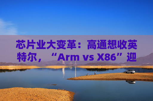 芯片业大变革：高通想收英特尔，“Arm vs X86”迎来大结局？