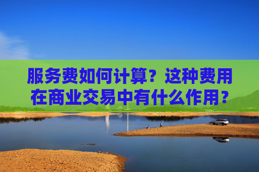 服务费如何计算？这种费用在商业交易中有什么作用？