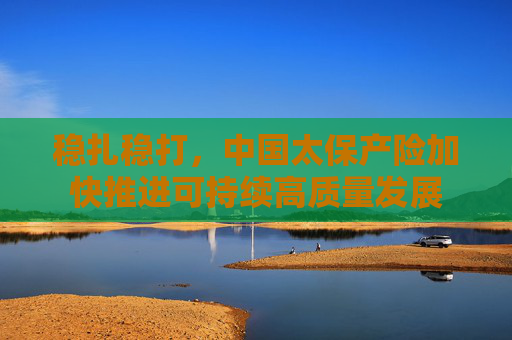 稳扎稳打，中国太保产险加快推进可持续高质量发展