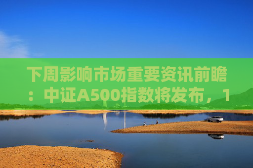 下周影响市场重要资讯前瞻：中证A500指数将发布，1只新股发行，这些投资机会靠谱