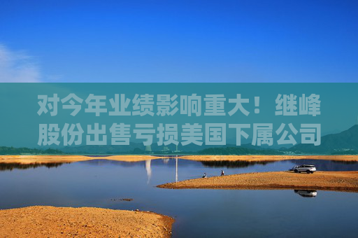 对今年业绩影响重大！继峰股份出售亏损美国下属公司