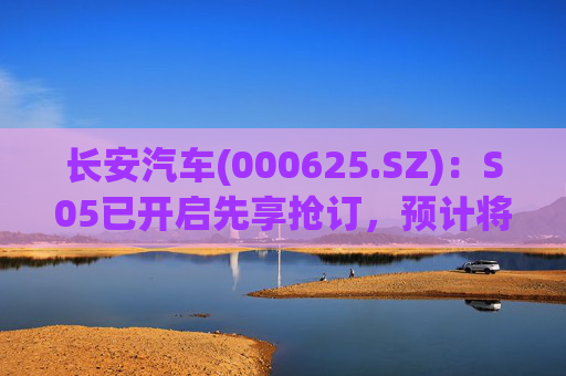长安汽车(000625.SZ)：S05已开启先享抢订，预计将在下个月正式上市