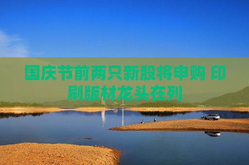 国庆节前两只新股将申购 印刷版材龙头在列