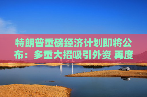 特朗普重磅经济计划即将公布：多重大招吸引外资 再度威胁提高关税