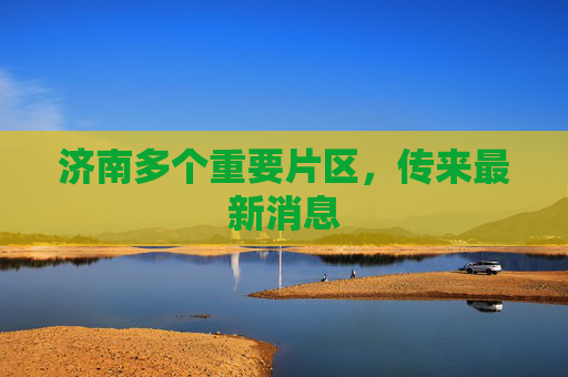 济南多个重要片区，传来最新消息