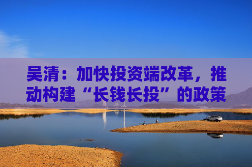 吴清：加快投资端改革，推动构建“长钱长投”的政策体系