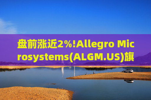 盘前涨近2%!Allegro Microsystems(ALGM.US)旗下Polar Semiconductor获1.23亿美元《芯片法案》资助