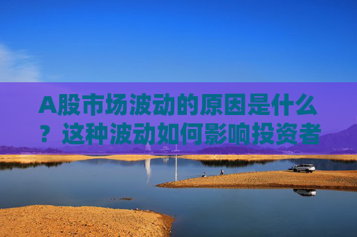 A股市场波动的原因是什么？这种波动如何影响投资者信心？