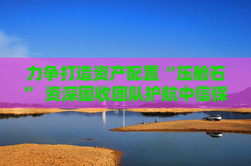 力争打造资产配置“压舱石” 资深固收团队护航中信保诚60天持有债券