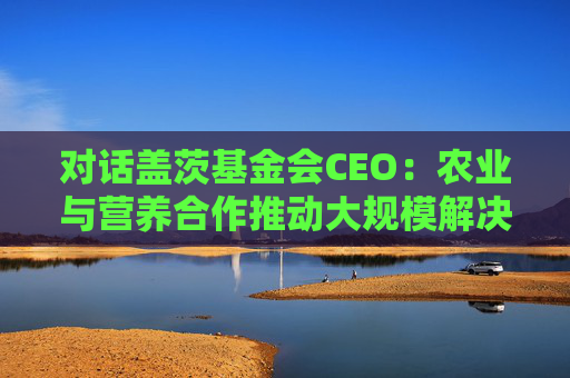 对话盖茨基金会CEO：农业与营养合作推动大规模解决全球营养不良问题