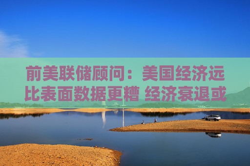 前美联储顾问：美国经济远比表面数据更糟 经济衰退或已来临