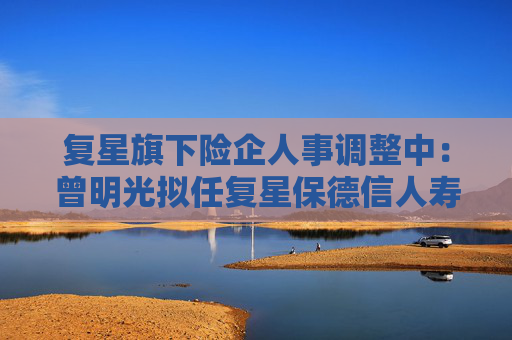 复星旗下险企人事调整中：曾明光拟任复星保德信人寿董事长 彭玉龙拟任复星联合健康董事长