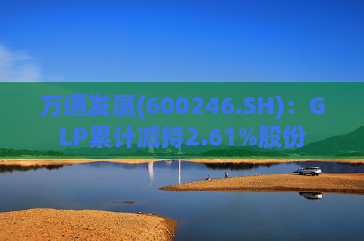 万通发展(600246.SH)：GLP累计减持2.61%股份