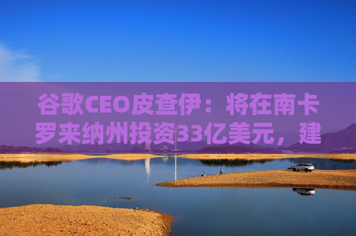 谷歌CEO皮查伊：将在南卡罗来纳州投资33亿美元，建设两个新的数据中心