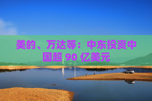 美的、万达等：中东投资中国超 90 亿美元