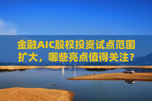 金融AIC股权投资试点范围扩大，哪些亮点值得关注？