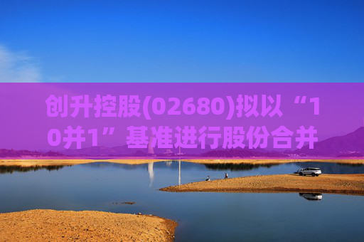 创升控股(02680)拟以“10并1”基准进行股份合并