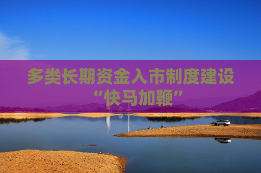多类长期资金入市制度建设“快马加鞭”