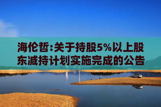 海伦哲:关于持股5%以上股东减持计划实施完成的公告