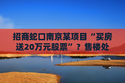 招商蛇口南京某项目“买房送20万元股票”？售楼处回应：目前活动已下架