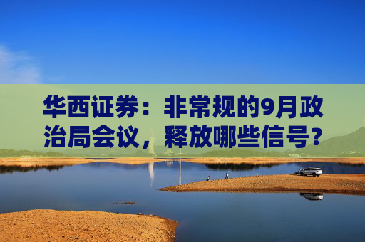 华西证券：非常规的9月政治局会议，释放哪些信号？