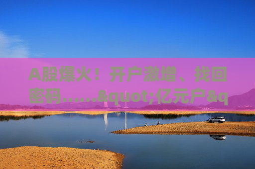 A股爆火！开户激增、找回密码……"亿元户"杀回来了！