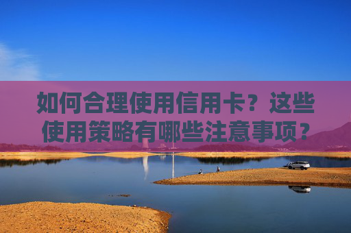 如何合理使用信用卡？这些使用策略有哪些注意事项？