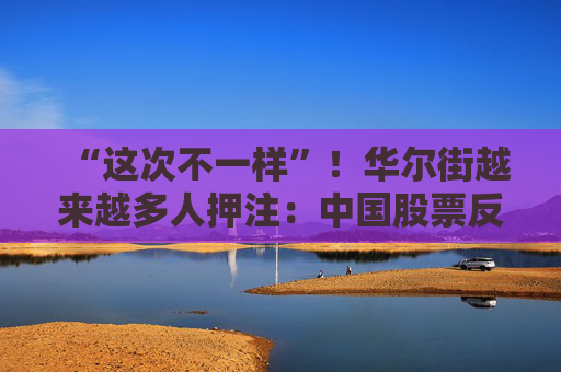 “这次不一样”！华尔街越来越多人押注：中国股票反弹还将继续