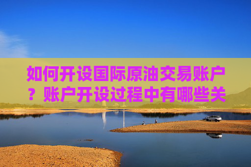 如何开设国际原油交易账户？账户开设过程中有哪些关键步骤？