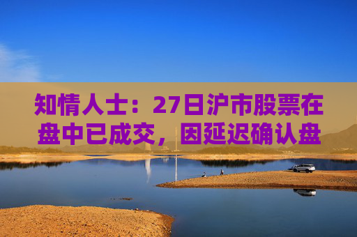 知情人士：27日沪市股票在盘中已成交，因延迟确认盘后才显示交易信息