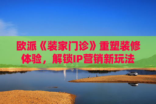欧派《装家门诊》重塑装修体验，解锁IP营销新玩法