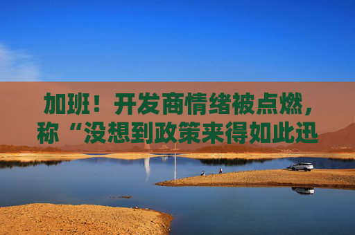 加班！开发商情绪被点燃，称“没想到政策来得如此迅猛”