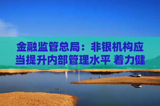 金融监管总局：非银机构应当提升内部管理水平 着力健全风险管理长效机制